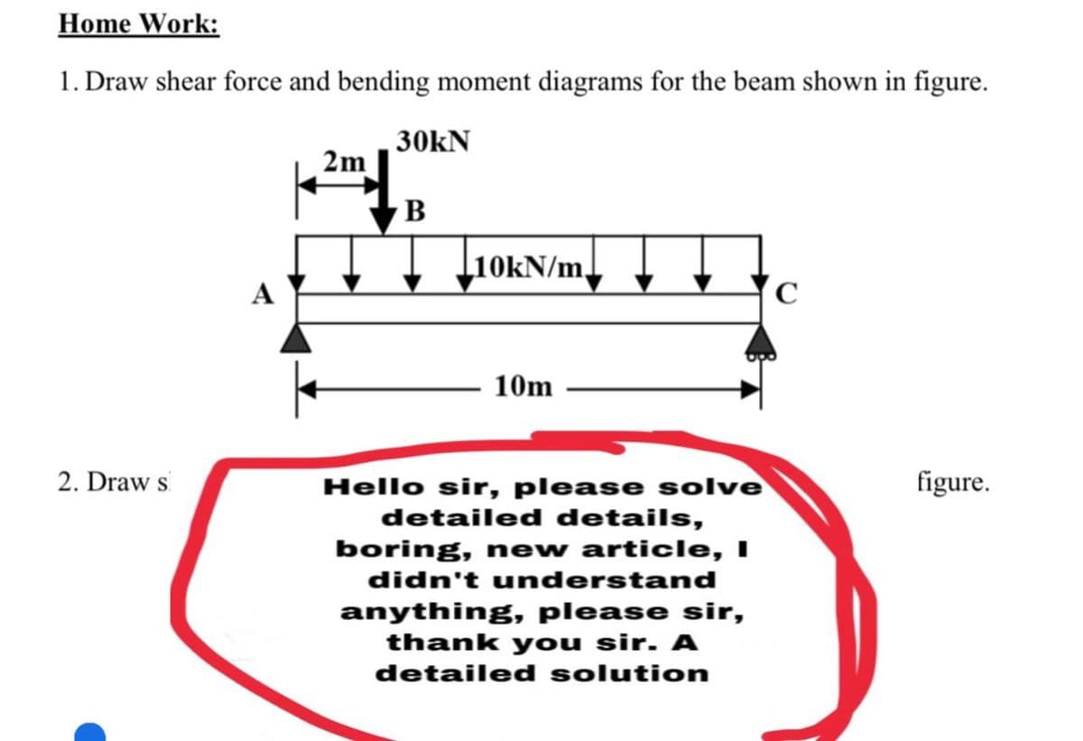 Home Work:
1. Draw shear force and bending moment diagrams for the beam shown in figure.
30kN
2m
B
L10KN/m,
10m
2. Draw s
Hello sir, please solve
figure.
detailed details,
boring, new article, I
didn't understand
anything, please sir,
thank you sir. A
detailed solution
