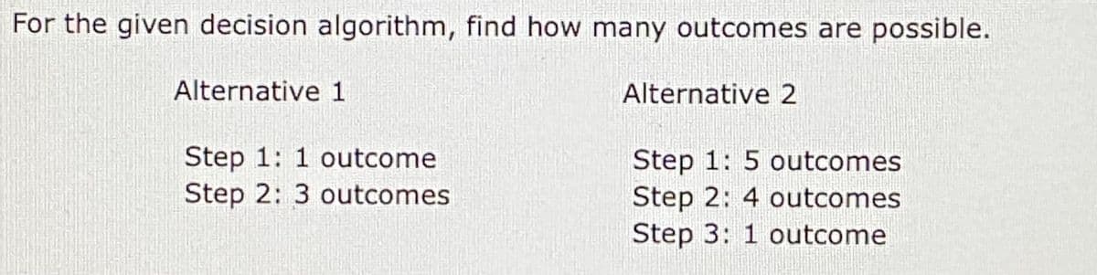 For the given decision algorithm, find how many outcomes are possible.
Alternative 1
Step 1: 1 outcome
Step 2: 3 outcomes
Alternative 2
Step 1: 5 outcomes
Step 2: 4 outcomes
Step 3: 1 outcome