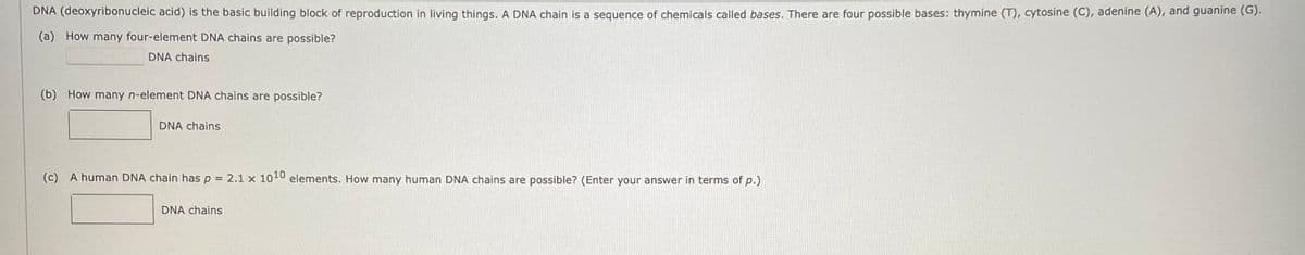 DNA (deoxyribonucleic acid) is the basic building block of reproduction in living things. A DNA chain is a sequence of chemicals called bases. There are four possible bases: thymine (T), cytosine (C), adenine (A), and guanine (G).
(a) How many four-element DNA chains are possible?
DNA chains
(b) How many n-element DNA chains are possible?
DNA chains
(c) A human DNA chain has p = 2.1 x 1010 elements. How many human DNA chains are possible? (Enter your answer in terms of p.)
DNA chains