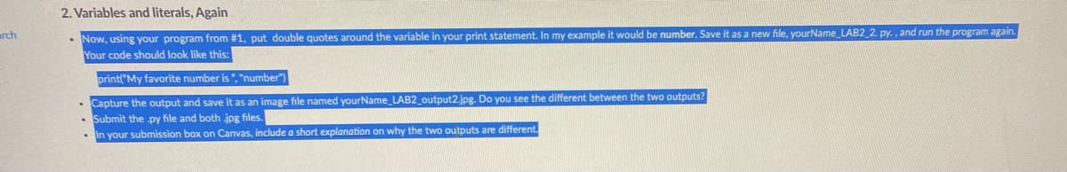 2. Variables and literals, Again
• Now, using your program from #1, put double quotes around the variable in your print statement. In my example it would be number. Save it as a new file, yourName LAB2_2. py. , and run the program again.
Your code should look like this:
rch
print("My favorite number is ", "number")
Capture the output and save it as an image file named yourName_LAB2_output2.jpg. Do you see the different between the two outputs?
Submit the py file and both jpg files.
In your submission box on Canvas, include a short explanation on why the two outputs are different.
