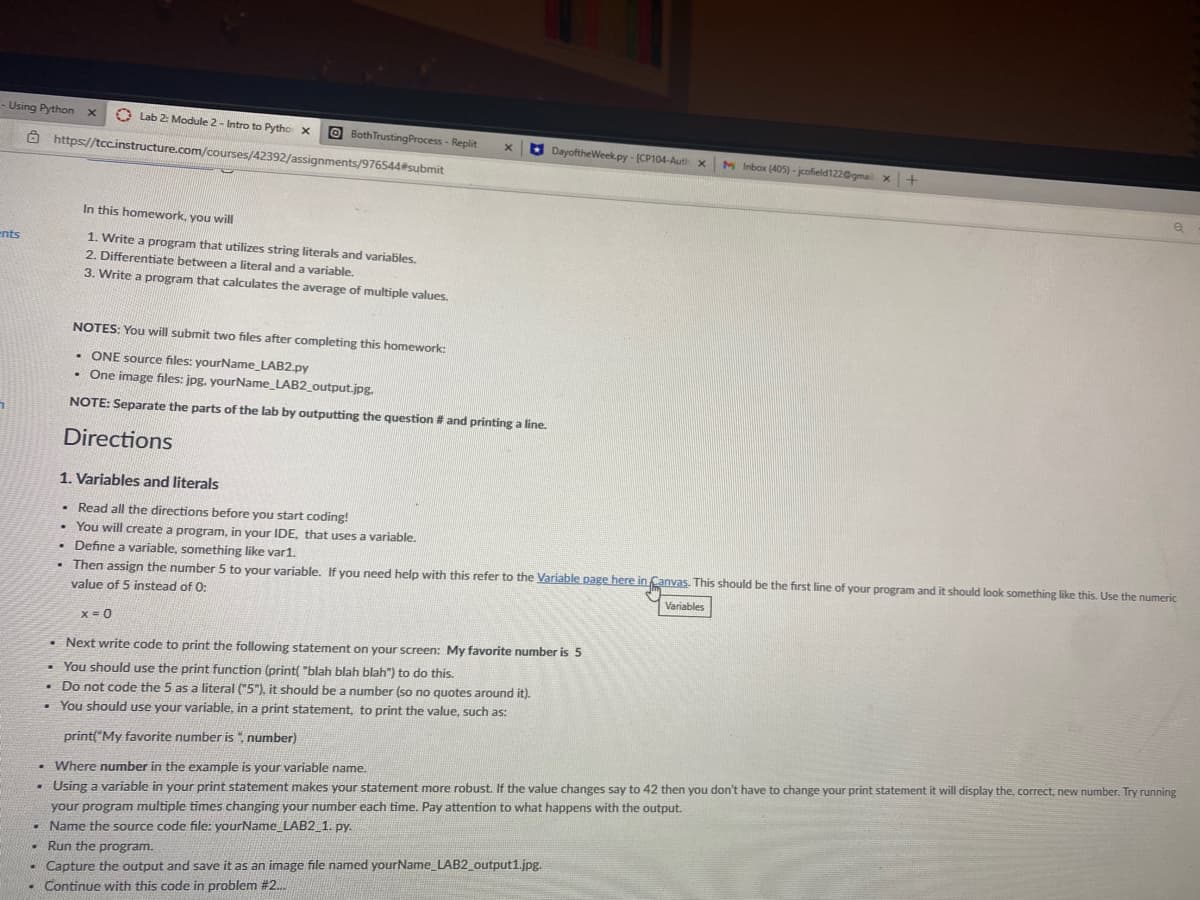 - Using Python
O Lab 2: Module 2- Intro to Pytho x
O BothTrustingProcess - Replit
Ô https://tcc.instructure.com/courses/42392/assignments/976544#submit
O DayoftheWeek.py - [CP104-Auth x
M Inbox (405) - jcofield122@gmail x+
In this homework, you will
ents
1. Write a program that utilizes string literals and variables.
2. Differentiate between a literal and a variable.
3. Write a program that calculates the average of multiple values.
NOTES: You will submit two files after completing this homework:
• ONE source files: yourName_LAB2.py
• One image files: jpg. yourName_LAB2_output.jpg.
NOTE: Separate the parts of the lab by outputting the question
and printing a line.
Directions
1. Variables and literals
• Read all the directions before you start coding!
• You will create a program, in your IDE, that uses a variable.
• Define a variable, something like var1.
. Then assign the number 5 to vour variable, If vou need help with this refer to the Variable page here in Canvas. This should be the first line of your program and it should look something like this. Use the numeric
value of 5 instead of 0:
Variables
X = 0
• Next write code to print the following statement on your screen: My favorite number is 5
• You should use the print function (print( "blah blah blah") to do this.
• Do not code the 5 as a literal ("5"), it should be a number (so no quotes around it).
• You should use your variable, in a print statement, to print the value, such as:
print("My favorite number is ", number)
• Where number in the example is your variable name.
• Using a variable in your print statement makes your statement more robust. If the value changes say to 42 then you don't have to change your print statement it will display the, correct, new number. Try running
your program multiple times changing your number each time. Pay attention to what happens with the output.
• Name the source code file: yourName_LAB2_1. py.
• Run the program.
- Capture the output and save it as an image file named yourName_LAB2_output1.jpg.
• Continue with this code in problem #2.
