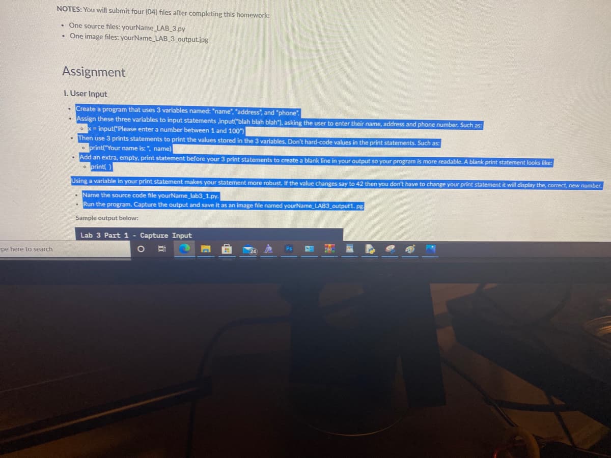 NOTES: You will submit four (04) files after completing this homework:
• One source files: yourName_LAB_3.py
• One image files: yourName_LAB_3_output.jpg
Assignment
I. User Input
Create a program that uses 3 variables named: "name", "address", and "phone".
- Assign these three variables to input statements input("blah blah blah"), asking the user to enter their name, address and phone number. Such as:
• x- input("Please enter a number between 1 and 100")
Then use 3 prints statements to print the values stored in the 3 variables. Don't hard-code values in the print statements. Such as:
print("Your name is: ", name)
Add an extra, empty, print statement before your 3 print statements to create a blank line in your output so your program is more readable. A blank print statement looks like:
print )
Using a variable in your print statement makes your statement more robust. If the value changes say to 42 then you don't have to change your print statement it will display the, correct, new number.
- Name the source code file yourName_lab3_1.py.
- Run the program. Capture the output and save it as an image file named yourName_LAB3 output1. pg.
Sample output below:
Lab 3 Part 1
Capture Input
pe here to search
Ps
