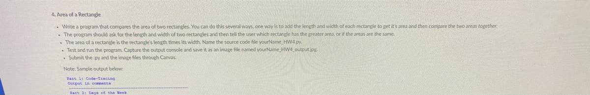 4. Area of a Rectangle
• Write a program that compares the area of two rectangles. You can do this several ways. one way is to add the length and width of each rectangle to get it's area and then compare the two areas together.
• The program should ask for the length and width of two rectangles and then tell the user which rectangle has the greater area, or if the areas are the same.
• The area of a rectangle is the rectangle's length times its width. Name the source code file yourName HW4.py.
• Test and run the program. Capture the output console and save it as an image file named yourName HW4 output.jpg.
• Submit the py and the image files through Canvas.
Note: Sample output below:
Fast l: Code-Tracing
Output in comenta
Vart 21 Days of the Week
