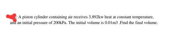 A piston cylinder containing air receives 3.892kw heat at constant temperature,
and an initial pressure of 200kPa. The initial volume is 0.01 m3 .Find the final volume.