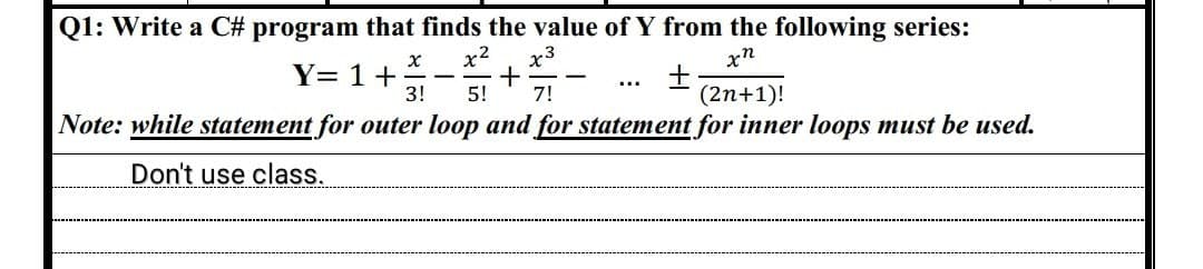 Q1: Write a C# program that finds the value of Y from the following series:
xn
X x² x3
+
3! 5! 7!
+
(2n+1)!
Note: while statement for outer loop and for statement for inner loops must be used.
Don't use class.
Y= 1 +
-
-