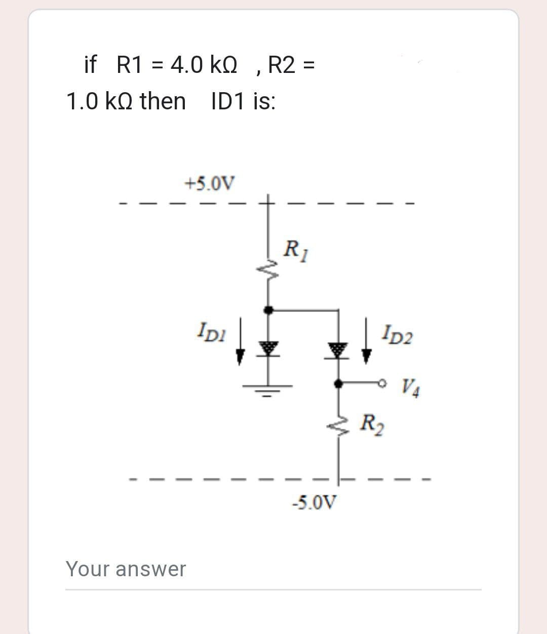 if R1 = 4.0 KQ, R2 =
kQ
1.0 kQ then ID1 is:
+5.0V
Your answer
IDI
R₁
-5.0V
ID2
R₂
V₁