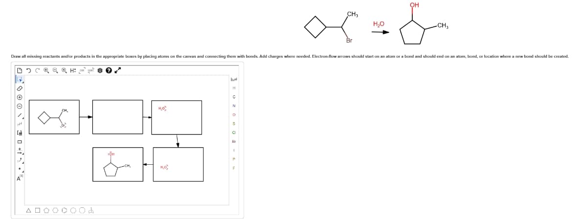 DCQQ H
000²
Draw all missing reactants and/or products in the appropriate boxes by placing atoms on the canvas and connecting them with bonds. Add charges where needed. Electron-flow arrows should start on an atom or a bond and should end on an atom, bond, or location where a new bond should be created.
ADOOO00d
0?**
H₂O
H₂O,
H
C
0
OH
5
CH₂
x=&
H₂O
-CH3