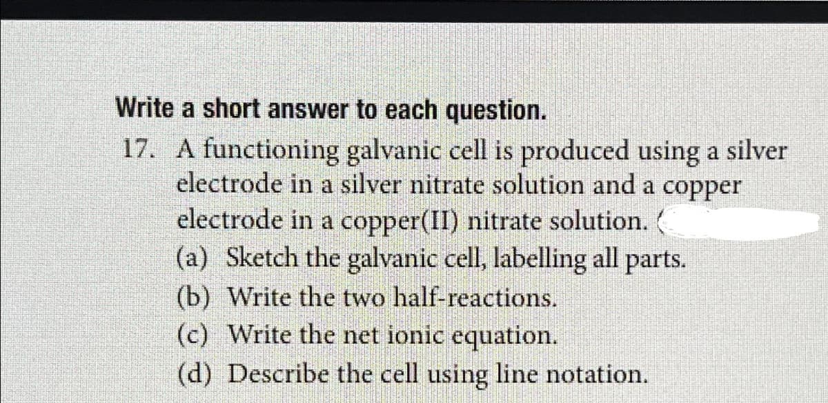 Write a short answer to each question.
17. A functioning galvanic cell is produced using a silver
electrode in a silver nitrate solution and a copper
electrode in a copper(II) nitrate solution.
(a) Sketch the galvanic cell, labelling all parts.
(b) Write the two half-reactions.
(c) Write the net ionic equation.
(d) Describe the cell using line notation.