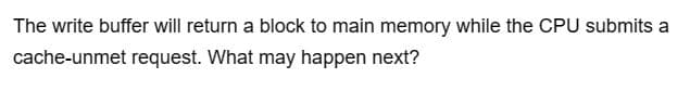 The write buffer will return a block to main memory while the CPU submits a
cache-unmet request. What may happen next?