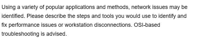 Using a variety of popular applications and methods, network issues may be
identified. Please describe the steps and tools you would use to identify and
fix performance issues or workstation disconnections. OSI-based
troubleshooting
is advised.