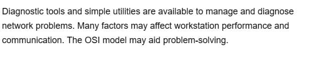 Diagnostic tools and simple utilities are available to manage and diagnose
network problems. Many factors may affect workstation performance and
communication. The OSI model may aid problem-solving.