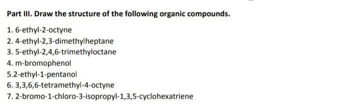 Part III. Draw the structure of the following organic compounds.
1. 6-ethyl-2-octyne
2. 4-ethyl-2,3-dimethylheptane
3. 5-ethyl-2,4,6-trimethyloctane
4. m-bromophenol
5.2-ethyl-1-pentanol
6. 3,3,6,6-tetramethyl-4-octyne
7. 2-bromo-1-chloro-3-isopropyl-1,3,5-cyclohexatriene
