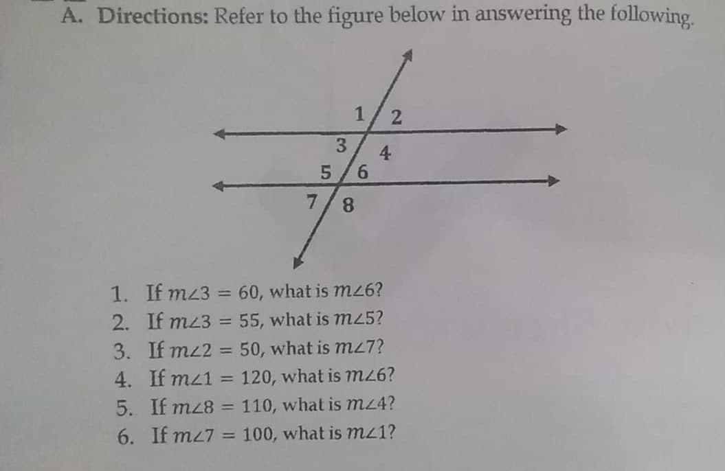 A. Directions: Refer to the figure below in answering the following.
1/2
3.
4
6.
1. If mz3 = 60, what is m6?
2. If mz3
%3D
55, what is m25?
3. If mz2 = 50, what is mL7?
4. If mz1 = 120, what is m6?
%3D
%3D
5. If mz8 = 110, what is mz4?
6. If m27
100, what is mz1?
%3D
8.
5
