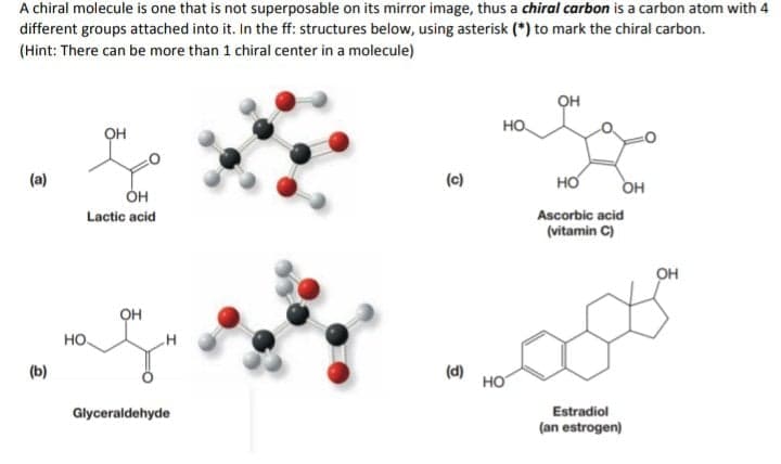 A chiral molecule is one that is not superposable on its mirror image, thus a chiral carbon is a carbon atom with 4
different groups attached into it. In the ff: structures below, using asterisk (*) to mark the chiral carbon.
(Hint: There can be more than 1 chiral center in a molecule)
он
HO.
он
(a)
(c)
но
OH
он
Lactic acid
Ascorbic acid
(vitamin C)
он
он
но.
(b)
(d)
HO
Glyceraldehyde
Estradiol
(an estrogen)
