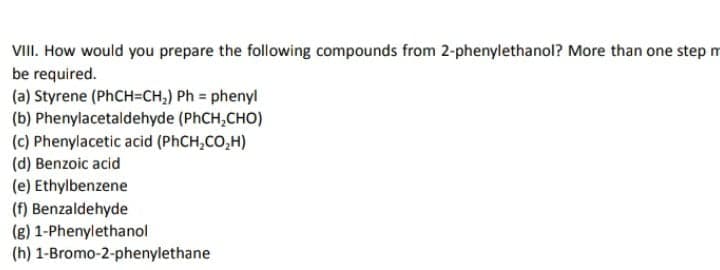 VIII. How would you prepare the following compounds from 2-phenylethanol? More than one step m
be required.
(a) Styrene (PHCH=CH,) Ph = phenyl
(b) Phenylacetaldehyde (PhCH,CHO)
(c) Phenylacetic acid (PHCH,CO,H)
(d) Benzoic acid
(e) Ethylbenzene
(f) Benzaldehyde
(g) 1-Phenylethanol
(h) 1-Bromo-2-phenylethane
