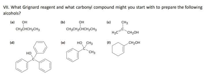 VII. What Grignard reagent and what carbonyl compound might you start with to prepare the following
alcohols?
он
CH3CH2CHCH,CH3
(a) OH
(b)
(c)
CH3
CH3CHCH2CH3
H2C
CH2OH
(d)
HO CH3
(f)
CH2OH
CH3
но
