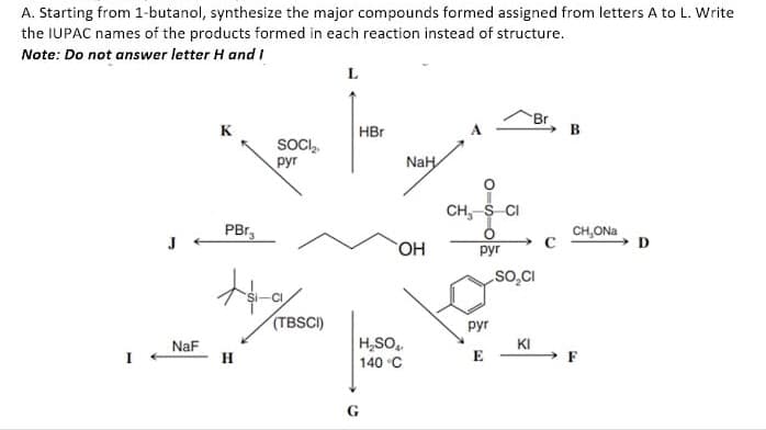 A. Starting from 1-butanol, synthesize the major compounds formed assigned from letters A to L. Write
the IUPAC names of the products formed in each reaction instead of structure.
Note: Do not answer letter H and I
L
B
NaH
J
NaF
SOCI₂.
рут
PBr₂
+4-a/
H
(TBSCI)
HBr
OH
H₂SO4
140 °C
CH, S CI
pyr
pyr
E
SO₂CI
KI
CH,ONa
F
D