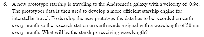 6. A new prototype starship is traveling to the Andromeda galaxy with a velocity of 0.9c.
The prototypes data is then used to develop a more efficient starship engine for
interstellar travel. To develop the new prototype the data has to be recorded on earth
every month so the research station on earth sends a signal with a wavelength of 50 nm
every month. What will be the starships receiving wavelength?
