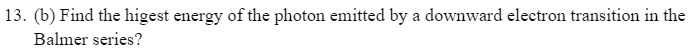 13. (b) Find the higest energy of the photon emitted by a downward electron transition in the
Balmer series?
