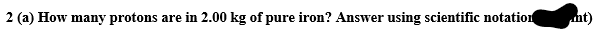 2 (a) How many protons are in 2.00 kg of pure iron? Answer using scientific notation
nt)
