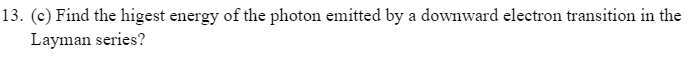 13. (c) Find the higest energy of the photon emitted by a downward electron transition in the
Layman series?
