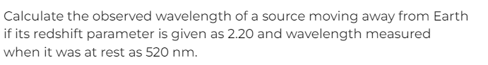 Calculate the observed wavelength of a source moving away from Earth
if its redshift parameter is given as 2.20 and wavelength measured
when it was at rest as 520 nm.
