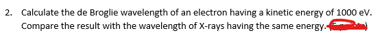 2. Calculate the de Broglie wavelength of an electron having a kinetic energy of 1000 ev.
Compare the result with the wavelength of X-rays having the same energy.
