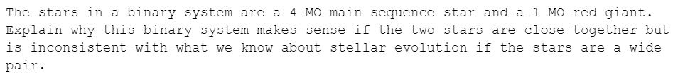 The stars in a binary system are a 4 MO main sequence star and a 1 MO red giant.
Explain why this binary system makes sense if the two stars are close together but
is inconsistent with what we know about stellar evolution if the stars are a wide
pair.