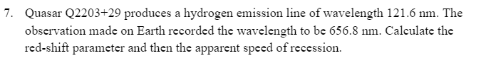 7. Quasar Q2203+29 produces a hydrogen emission line of wavelength 121.6 nm. The
observation made on Earth recorded the wavelength to be 656.8 nm. Calculate the
red-shift parameter and then the apparent speed of recession.
