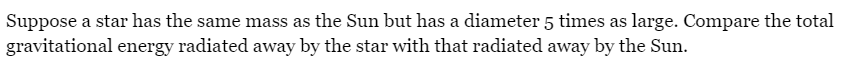Suppose a star has the same mass as the Sun but has a diameter 5 times as large. Compare the total
gravitational energy radiated away by the star with that radiated away by the Sun.
