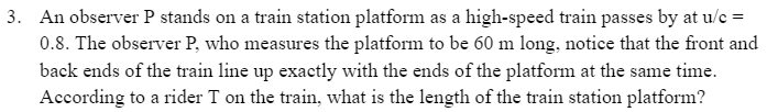 3. An observer P stands on a train station platform as a high-speed train passes by at u/c =
0.8. The observer P, who measures the platform to be 60 m long, notice that the front and
back ends of the train line up exactly with the ends of the platform at the same time.
According to a rider T on the train, what is the length of the train station platform?
