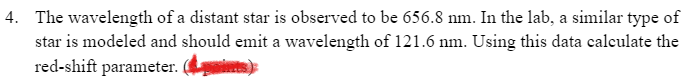 4. The wavelength of a distant star is observed to be 656.8 nm. In the lab, a similar type of
star is modeled and should emit a wavelength of 121.6 nm. Using this data calculate the
red-shift parameter.
