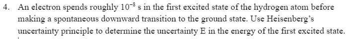 4. An electron spends roughly 10 s in the first excited state of the hydrogen atom before
making a spontaneous downward transition to the ground state. Use Heisenberg's
uncertainty principle to determine the uncertainty E in the energy of the first excited state.
