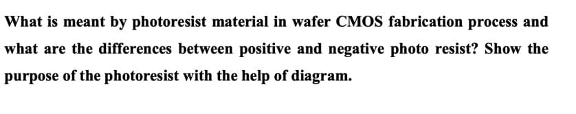 What is meant by photoresist material in wafer CMOS fabrication process and
what are the differences between positive and negative photo resist? Show the
purpose of the photoresist with the help of diagram.
