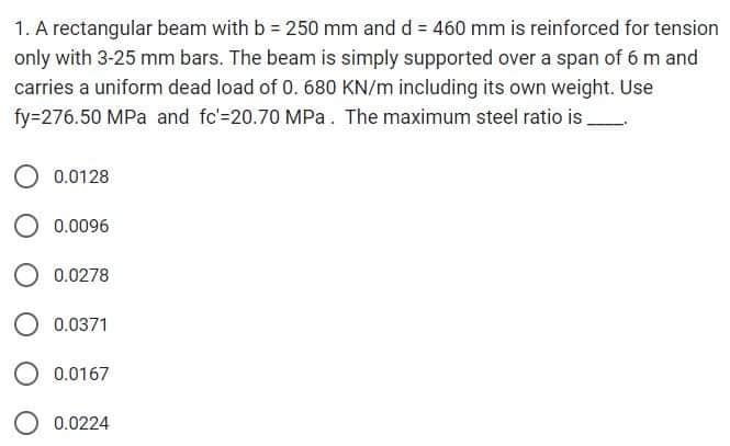 1. A rectangular beam with b = 250 mm and d = 460 mm is reinforced for tension
only with 3-25 mm bars. The beam is simply supported over a span of 6 m and
carries a uniform dead load of 0. 680 KN/m including its own weight. Use
fy=276.50 MPa and fc'=20.70 MPa. The maximum steel ratio is .
0.0128
0.0096
0.0278
0.0371
0.0167
0.0224