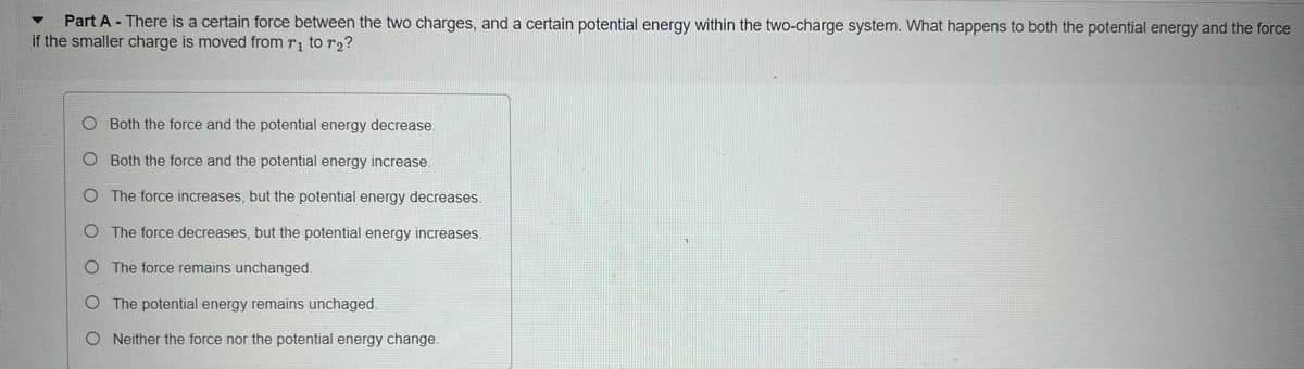 Part A - There is a certain force between the two charges, and a certain potential energy within the two-charge system. What happens to both the potential energy and the force
if the smaller charge is moved from r₁ to r₂?
O Both the force and the potential energy decrease.
O Both the force and the potential energy increase.
O The force increases, but the potential energy decreases.
O The force decreases, but the potential energy increases.
O The force remains unchanged.
O
The potential energy remains unchaged.
O Neither the force nor the potential energy change.