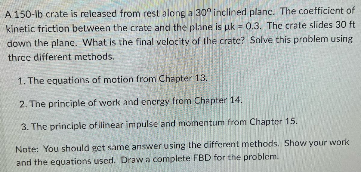 A 150-lb crate is released from rest along a 30° inclined plane. The coefficient of
kinetic friction between the crate and the plane is uk = 0.3. The crate slides 30 ft
down the plane. What is the final velocity of the crate? Solve this problem using
three different methods.
1. The equations of motion from Chapter 13.
2. The principle of work and energy from Chapter 14.
3. The principle of linear impulse and momentum from Chapter 15.
Note: You should get same answer using the different methods. Show your work
and the equations used. Draw a complete FBD for the problem.