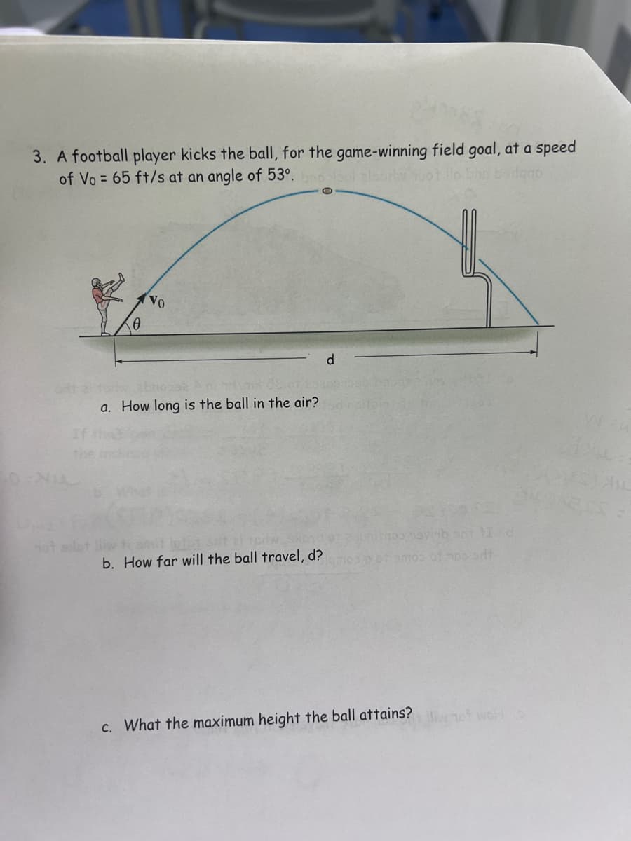 3. A football player kicks the ball, for the game-winning field goal, at a speed
of Vo= 65 ft/s at an angle of 53°.
VO
abnossa Ani
a. How long is the ball in the air?
b. How far will the ball travel, d?
c. What the maximum height the ball attains?
wol