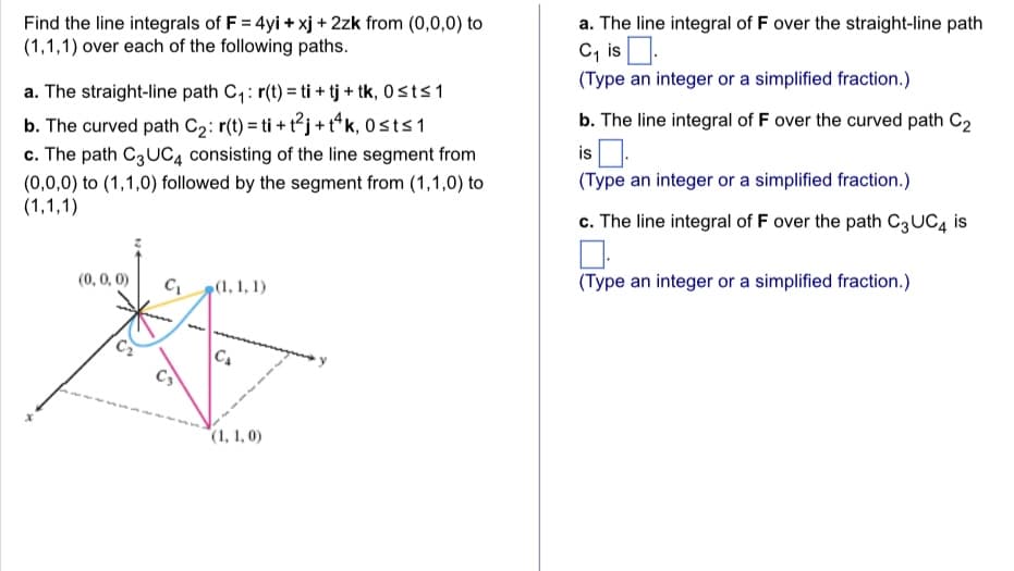 Find the line integrals of F = 4yi + xj + 2zk from (0,0,0) to
(1,1,1) over each of the following paths.
a. The straight-line path C₁: r(t) = ti + tj + tk, Osts 1
b. The curved path C₂: r(t) = ti + t²j+t4k, 0sts 1
c. The path C3 UC4 consisting of the line segment from
(0,0,0) to (1,1,0) followed by the segment from (1,1,0) to
(1,1,1)
(0, 0, 0)
C₁
(1, 1, 1)
C₁
(1, 1,0)
a. The line integral of F over the straight-line path
C₁ is
(Type an integer or a simplified fraction.)
b. The line integral of F over the curved path C₂
is
(Type an integer or a simplified fraction.)
c. The line integral of F over the path C3 UC4 is
(Type an integer or a simplified fraction.)