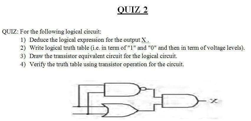 :For the following logical circuit:
1) Deduce the logical expression for the output X.
2) Write logical truth table (i.e. in term of "1" and "0" and then in term of voltage levels
3) Draw the transistor equivalent circuit for the logical circuit.
