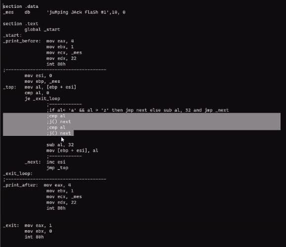 section .data
_nes
db
'junping JAck flash #1',18, e
section .text
global start
start:
-print_before: nov eax, 4
nov ebx, 1
nov ecx,
nov edx, 22
int 8eh
mes
mov esi, o
nov ebp, nes
mov al, (ebp + esi]
cnp al, e
je exit_loop
_top:
if als 'a' 56 al > 'z' then jnp next else sub al, 32 and jup _next
enp al
J0 next
enp al
iJ0 next
sub al, 32
nov [ebp + esi), al
inc esi
Jnp top
_exit loop:
print after: mov eax, 4
mov ebx, 1
nov ecx, nes
nov edx, 22
int 8eh
exit: mov eax, 1
nov ebx,O
int 8eh
