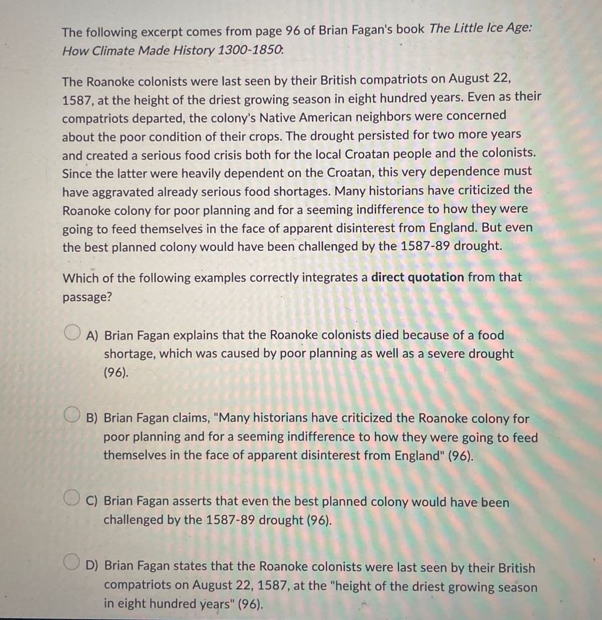 The following excerpt comes from page 96 of Brian Fagan's book The Little Ice Age:
How Climate Made History 1300-1850
The Roanoke colonists were last seen by their British compatriots on August 22,
1587, at the height of the driest growing season in eight hundred years. Even as their
compatriots departed, the colony's Native American neighbors were concerned
about the poor condition of their crops. The drought persisted for two more years
and created a serious food crisis both for the local Croatan people and the colonists.
Since the latter were heavily dependent on the Croatan, this very dependence must
have aggravated already serious food shortages. Many historians have criticized the
Roanoke colony for poor planning and for a seeming indifference to how they were
going to feed themselves in the face of apparent disinterest from England. But even
the best planned colony would have been challenged by the 1587-89 drought.
Which of the following examples correctly integrates a direct quotation from that
passage?
A) Brian Fagan explains that the Roanoke colonists died because of a food
shortage, which was caused by poor planning as well as a severe drought
(96).
B) Brian Fagan claims, "Many historians have criticized the Roanoke colony for
poor planning and for a seeming indifference to how they were going to feed
themselves in the face of apparent disinterest from England" (96).
C) Brian Fagan asserts that even the best planned colony would have been
challenged by the 1587-89 drought (96).
D) Brian Fagan states that the Roanoke colonists were last seen by their British
compatriots on August 22, 1587, at the "height of the driest growing season
in eight hundred years" (96).