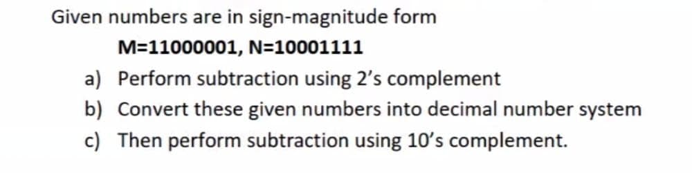 Given numbers are in sign-magnitude form
M=11000001, N=10001111
a) Perform subtraction using 2's complement
b) Convert these given numbers into decimal number system
c) Then perform subtraction using 10's complement.
