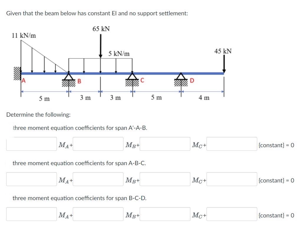 Given that the beam below has constant El and no support settlement:
11 kN/m
5 m
MA+
B
MA+
3 m
65 KN
Determine the following:
three moment equation coefficients for span A'-A-B.
MA+
5 kN/m
3 m
three moment equation coefficients for span A-B-C.
MB+
MB+
three moment equation coefficients for span B-C-D.
MB+
5 m
4 m
Mc+
Mc+
Mc+
45 KN
{constant} = 0
{constant} = 0
{constant} = 0