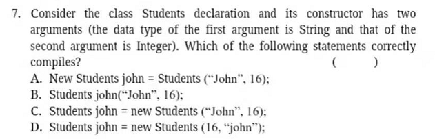 7. Consider the class Students declaration and its constructor has two
arguments (the data type of the first argument is String and that of the
second argument is Integer). Which of the following statements correctly
compiles?
A. New Students john = Students (*“John", 16);
B. Students john(“John", 16);
C. Students john = new Students (“John", 16);
D. Students john = new Students (16, "john");
%3D
