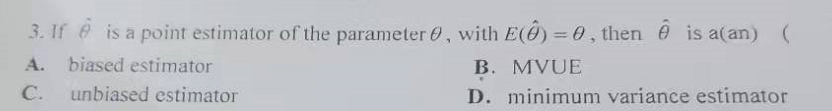 3. If e is a point estimator of the parameter 0, with E(@) = 0, then e is a(an) (
%3D
A.
biased estimator
B. MVUE
C.
unbiased estimator
D. minimum variance estimator
