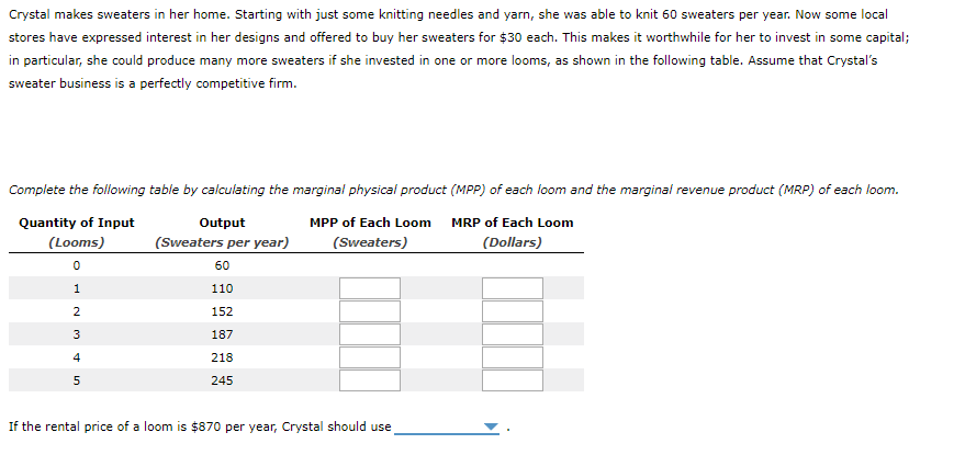 Crystal makes sweaters in her home. Starting with just some knitting needles and yarn, she was able to knit 60 sweaters per year. Now some local
stores have expressed interest in her designs and offered to buy her sweaters for $30 each. This makes it worthwhile for her to invest in some capital;
in particular, she could produce many more sweaters if she invested in one or more looms, as shown in the following table. Assume that Crystal's
sweater business is a perfectly competitive firm.
Complete the following table by calculating the marginal physical product (MPP) of each loom and the marginal revenue product (MRP) of each loom.
Quantity of Input
(Looms)
MPP of Each Loom
(Sweaters)
MRP of Each Loom
(Dollars)
0
1
2
3
4
5
Output
(Sweaters per year)
60
110
152
187
218
245
If the rental price of a loom is $870 per year, Crystal should use