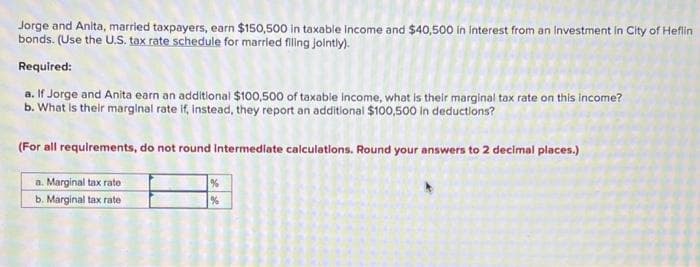 Jorge and Anita, married taxpayers, earn $150,500 in taxable income and $40,500 in interest from an Investment in City of Heflin
bonds. (Use the U.S. tax rate schedule for married filing jointly).
Required:
a. If Jorge and Anita earn an additional $100,500 of taxable income, what is their marginal tax rate on this income?
b. What is their marginal rate if, instead, they report an additional $100,500 in deductions?
(For all requirements, do not round Intermediate calculations. Round your answers to 2 decimal places.)
a. Marginal tax rate
b. Marginal tax rate
%
%