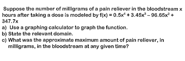 Suppose the number of milligrams of a pain reliever in the bloodstream \( x \) hours after taking a dose is modeled by \( f(x) = 0.5x^4 + 3.45x^3 - 96.65x^2 + 347.7x \).

a) Use a graphing calculator to graph the function.  
b) State the relevant domain.  
c) What was the approximate maximum amount of pain reliever, in milligrams, in the bloodstream at any given time?