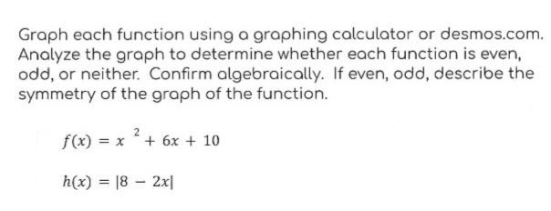 Graph each function using a graphing calculator or desmos.com.
Analyze the graph to determine whether each function is even,
odd, or neither. Confirm algebraically. If even, odd, describe the
symmetry of the graph of the function.
2
f(x) = x + 6x + 10
h(x) = 18 - 2x|